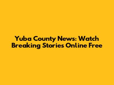 Yuba County News: Watch Breaking Stories Online Free