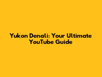 Yukon Denali: Your Ultimate YouTube Guide