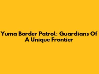 Yuma Border Patrol: Guardians Of A Unique Frontier