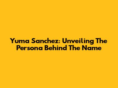 Yuma Sanchez: Unveiling The Persona Behind The Name