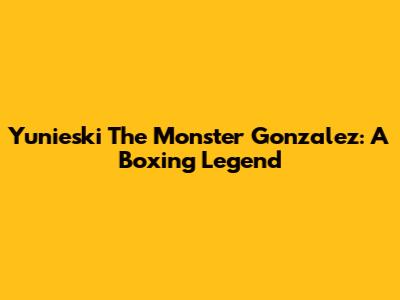 Yunieski "The Monster" Gonzalez: A Boxing Legend