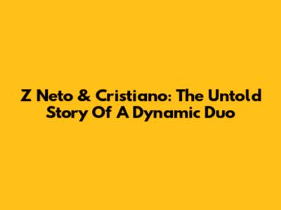Z Neto & Cristiano: The Untold Story Of A Dynamic Duo