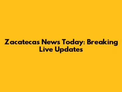 Zacatecas News Today: Breaking Live Updates