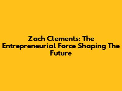 Zach Clements: The Entrepreneurial Force Shaping The Future