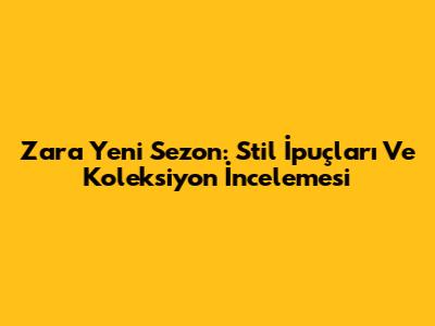Zara Yeni Sezon: Stil İpuçları Ve Koleksiyon İncelemesi