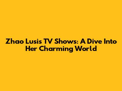 Zhao Lusi's TV Shows: A Dive Into Her Charming World