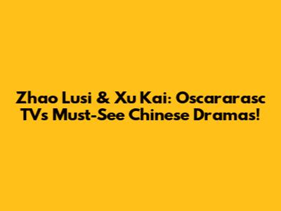 Zhao Lusi & Xu Kai: Oscararasc TV's Must-See Chinese Dramas!