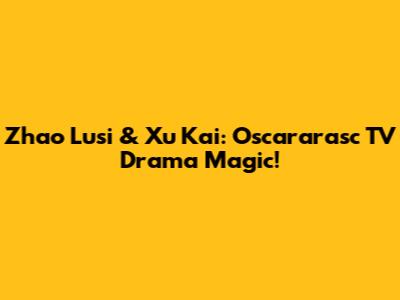 Zhao Lusi & Xu Kai: Oscararasc TV Drama Magic!