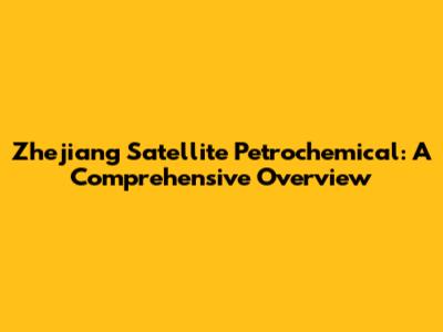 Zhejiang Satellite Petrochemical: A Comprehensive Overview