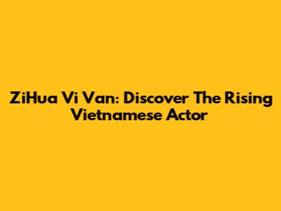 ZiHua Vi Van: Discover The Rising Vietnamese Actor