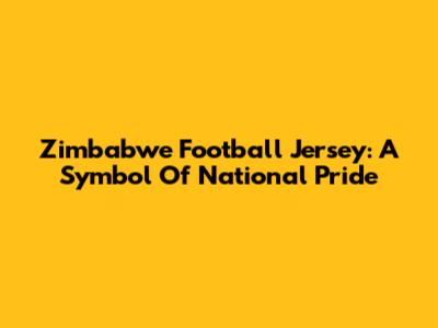 Zimbabwe Football Jersey: A Symbol Of National Pride