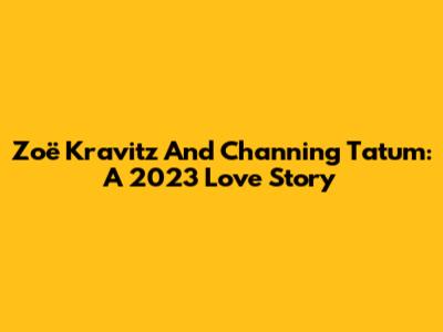 Zoë Kravitz And Channing Tatum: A 2023 Love Story